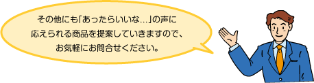 その他にも「あったらいいな...」の声に応えられる商品を提案していきますので、お気軽にお問合せください。